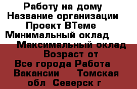 Работу на дому › Название организации ­ Проект ВТеме  › Минимальный оклад ­ 600 › Максимальный оклад ­ 3 000 › Возраст от ­ 18 - Все города Работа » Вакансии   . Томская обл.,Северск г.